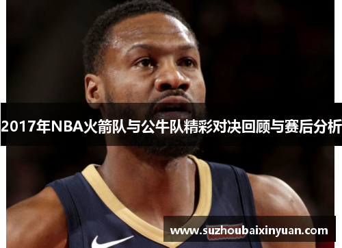 2017年NBA火箭队与公牛队精彩对决回顾与赛后分析